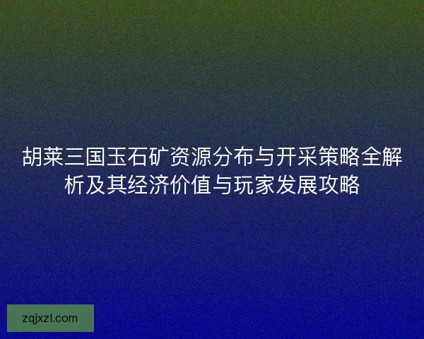 胡莱三国玉石矿资源分布与开采策略全解析及其经济价值与玩家发展攻略