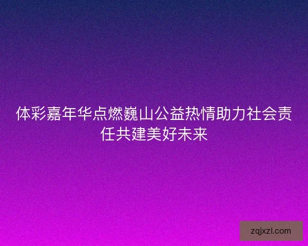 体彩嘉年华点燃巍山公益热情助力社会责任共建美好未来